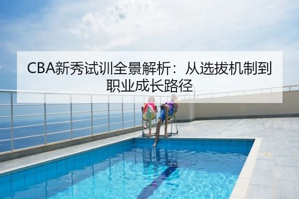 CBA新秀试训全景解析：从选拔机制到职业成长路径