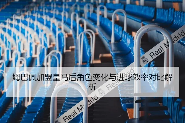 姆巴佩加盟皇马后角色变化与进球效率对比解析