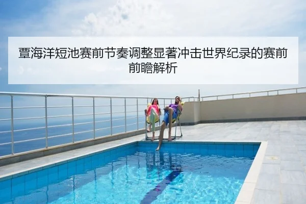 覃海洋短池赛前节奏调整显著冲击世界纪录的赛前前瞻解析