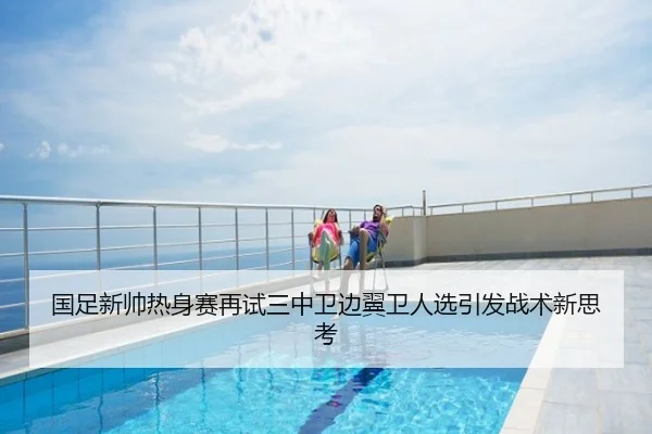 国足新帅热身赛再试三中卫边翼卫人选引发战术新思考
