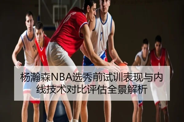杨瀚森NBA选秀前试训表现与内线技术对比评估全景解析